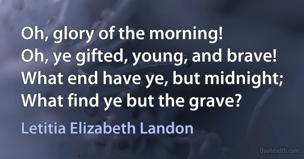 Oh, glory of the morning!
Oh, ye gifted, young, and brave!
What end have ye, but midnight;
What find ye but the grave? (Letitia Elizabeth Landon)