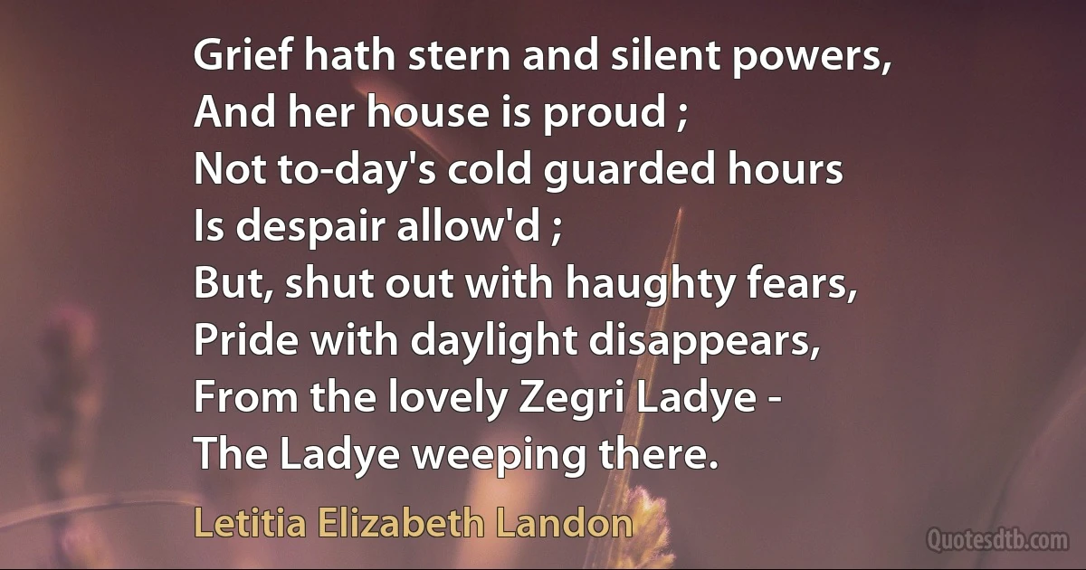 Grief hath stern and silent powers,
And her house is proud ;
Not to-day's cold guarded hours
Is despair allow'd ;
But, shut out with haughty fears,
Pride with daylight disappears,
From the lovely Zegri Ladye -
The Ladye weeping there. (Letitia Elizabeth Landon)