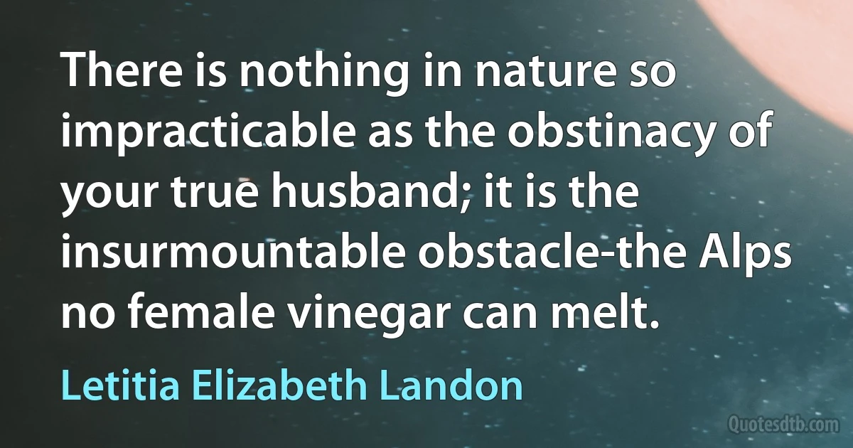 There is nothing in nature so impracticable as the obstinacy of your true husband; it is the insurmountable obstacle-the Alps no female vinegar can melt. (Letitia Elizabeth Landon)