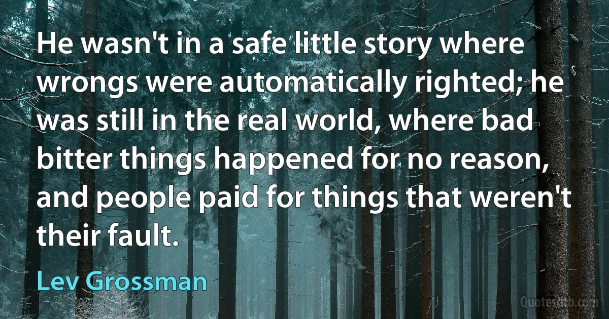 He wasn't in a safe little story where wrongs were automatically righted; he was still in the real world, where bad bitter things happened for no reason, and people paid for things that weren't their fault. (Lev Grossman)