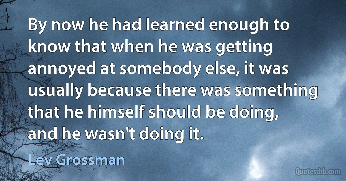 By now he had learned enough to know that when he was getting annoyed at somebody else, it was usually because there was something that he himself should be doing, and he wasn't doing it. (Lev Grossman)