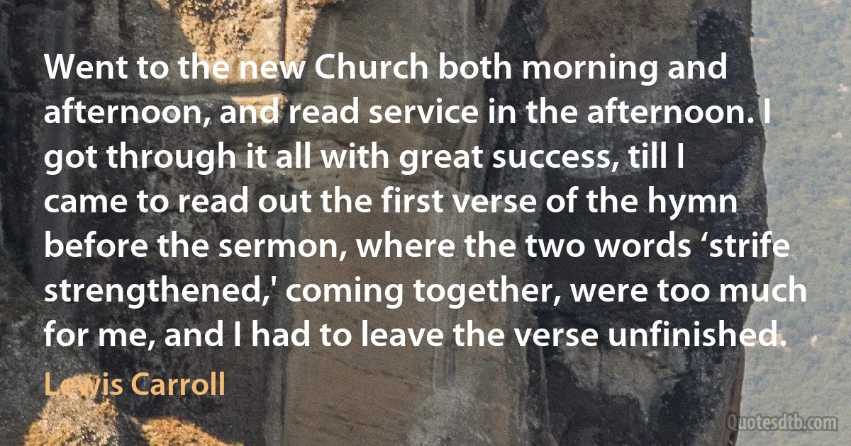 Went to the new Church both morning and afternoon, and read service in the afternoon. I got through it all with great success, till I came to read out the first verse of the hymn before the sermon, where the two words ‘strife strengthened,' coming together, were too much for me, and I had to leave the verse unfinished. (Lewis Carroll)