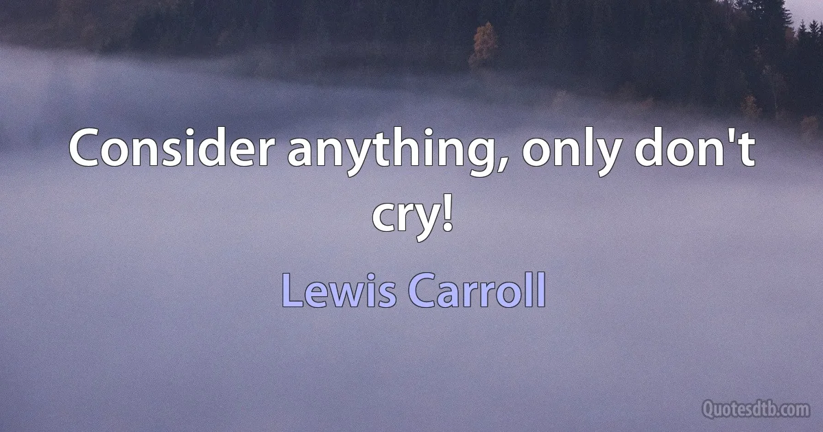 Consider anything, only don't cry! (Lewis Carroll)