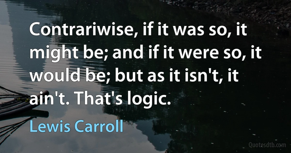 Contrariwise, if it was so, it might be; and if it were so, it would be; but as it isn't, it ain't. That's logic. (Lewis Carroll)