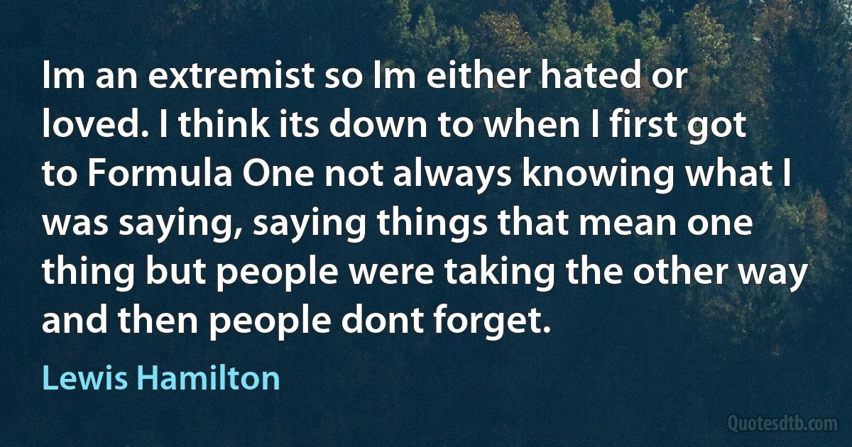 Im an extremist so Im either hated or loved. I think its down to when I first got to Formula One not always knowing what I was saying, saying things that mean one thing but people were taking the other way and then people dont forget. (Lewis Hamilton)