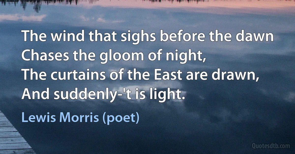 The wind that sighs before the dawn
Chases the gloom of night,
The curtains of the East are drawn,
And suddenly-'t is light. (Lewis Morris (poet))