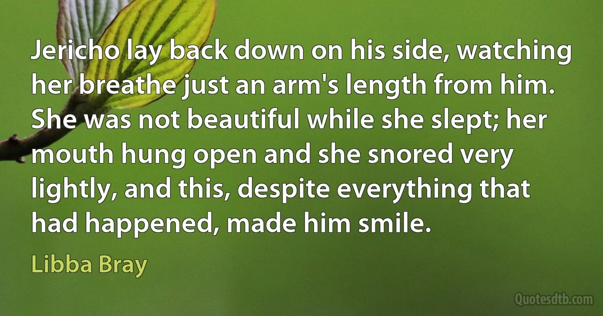 Jericho lay back down on his side, watching her breathe just an arm's length from him. She was not beautiful while she slept; her mouth hung open and she snored very lightly, and this, despite everything that had happened, made him smile. (Libba Bray)