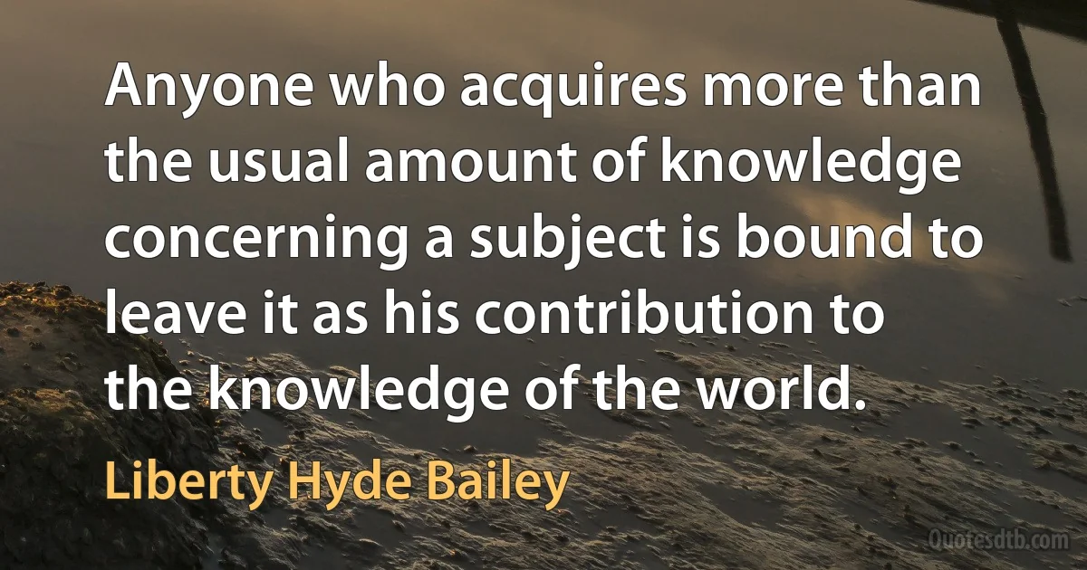 Anyone who acquires more than the usual amount of knowledge concerning a subject is bound to leave it as his contribution to the knowledge of the world. (Liberty Hyde Bailey)