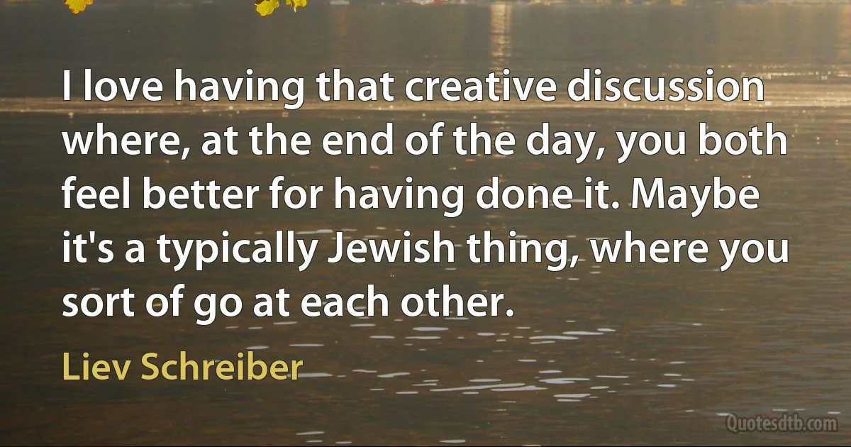 I love having that creative discussion where, at the end of the day, you both feel better for having done it. Maybe it's a typically Jewish thing, where you sort of go at each other. (Liev Schreiber)