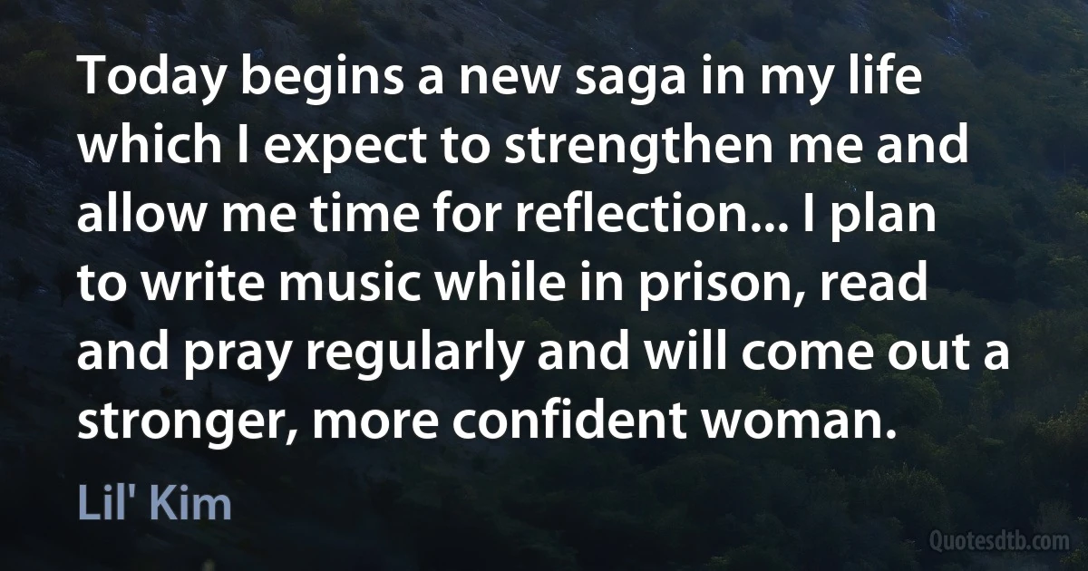 Today begins a new saga in my life which I expect to strengthen me and allow me time for reflection... I plan to write music while in prison, read and pray regularly and will come out a stronger, more confident woman. (Lil' Kim)