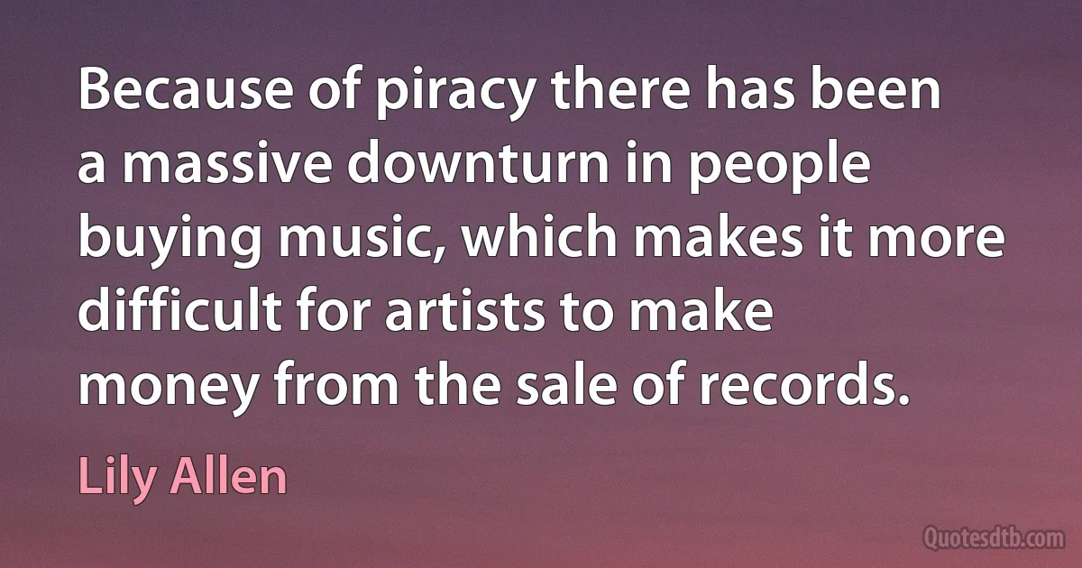 Because of piracy there has been a massive downturn in people buying music, which makes it more difficult for artists to make money from the sale of records. (Lily Allen)