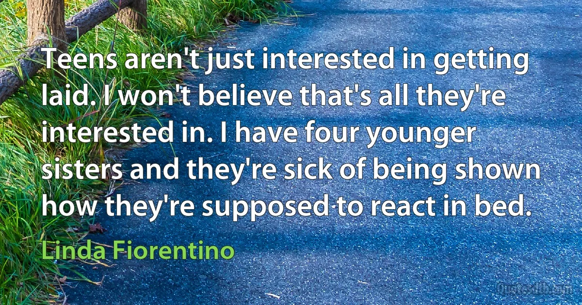 Teens aren't just interested in getting laid. I won't believe that's all they're interested in. I have four younger sisters and they're sick of being shown how they're supposed to react in bed. (Linda Fiorentino)