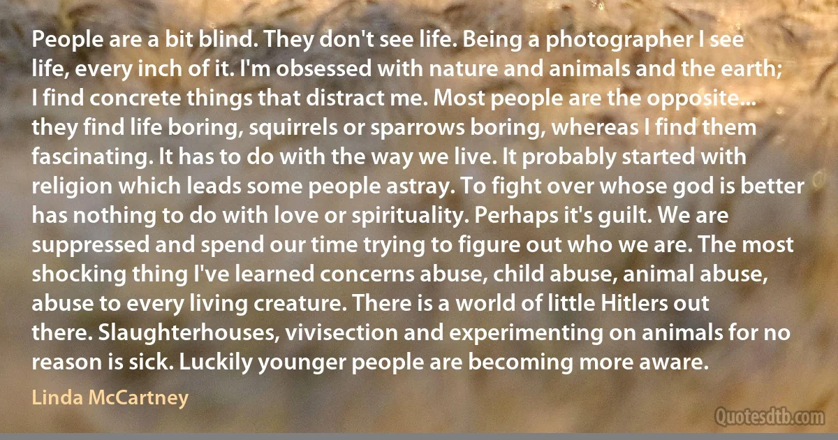 People are a bit blind. They don't see life. Being a photographer I see life, every inch of it. I'm obsessed with nature and animals and the earth; I find concrete things that distract me. Most people are the opposite... they find life boring, squirrels or sparrows boring, whereas I find them fascinating. It has to do with the way we live. It probably started with religion which leads some people astray. To fight over whose god is better has nothing to do with love or spirituality. Perhaps it's guilt. We are suppressed and spend our time trying to figure out who we are. The most shocking thing I've learned concerns abuse, child abuse, animal abuse, abuse to every living creature. There is a world of little Hitlers out there. Slaughterhouses, vivisection and experimenting on animals for no reason is sick. Luckily younger people are becoming more aware. (Linda McCartney)