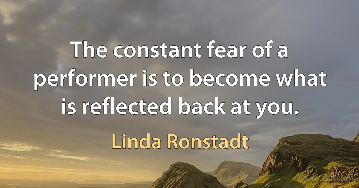 The constant fear of a performer is to become what is reflected back at you. (Linda Ronstadt)