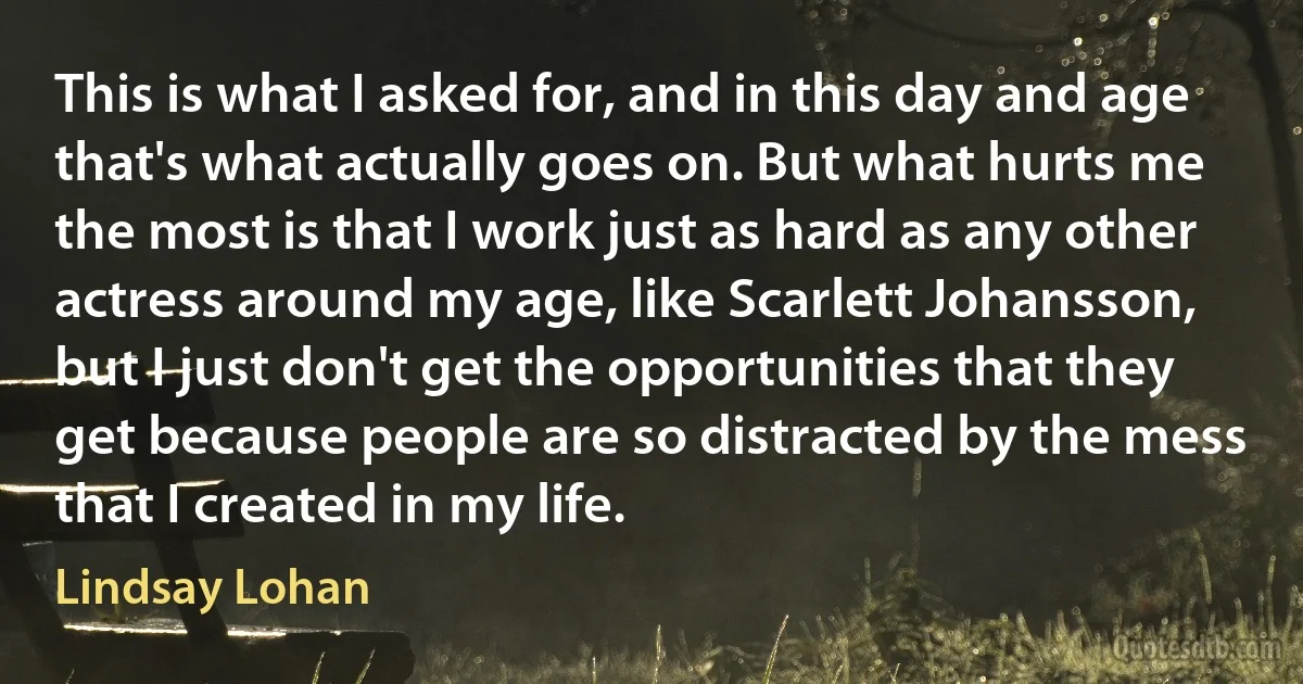 This is what I asked for, and in this day and age that's what actually goes on. But what hurts me the most is that I work just as hard as any other actress around my age, like Scarlett Johansson, but I just don't get the opportunities that they get because people are so distracted by the mess that I created in my life. (Lindsay Lohan)