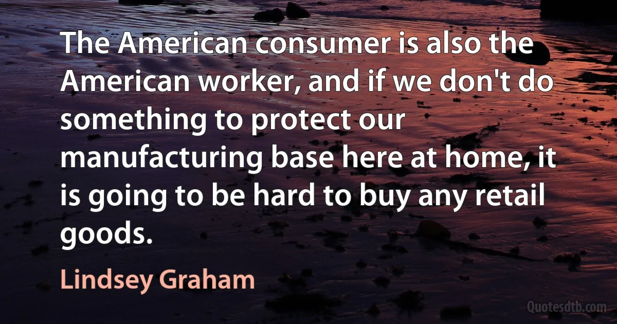 The American consumer is also the American worker, and if we don't do something to protect our manufacturing base here at home, it is going to be hard to buy any retail goods. (Lindsey Graham)