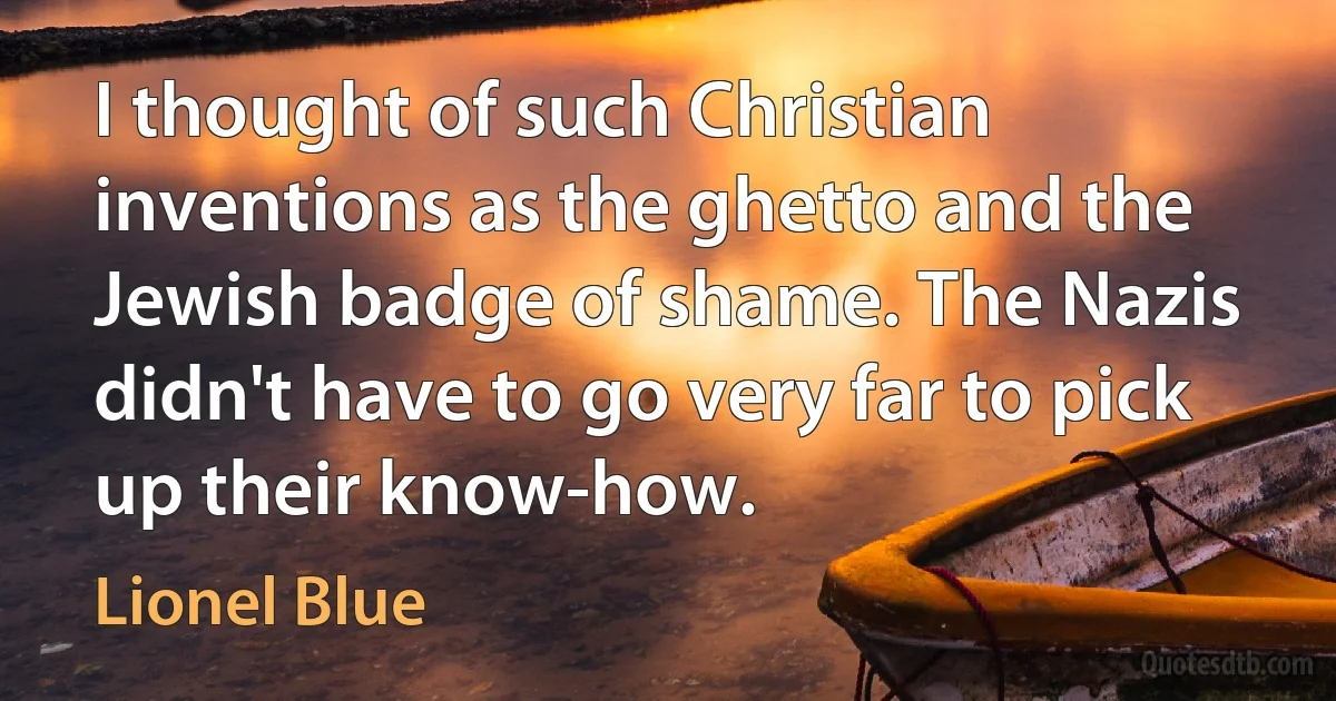 I thought of such Christian inventions as the ghetto and the Jewish badge of shame. The Nazis didn't have to go very far to pick up their know-how. (Lionel Blue)