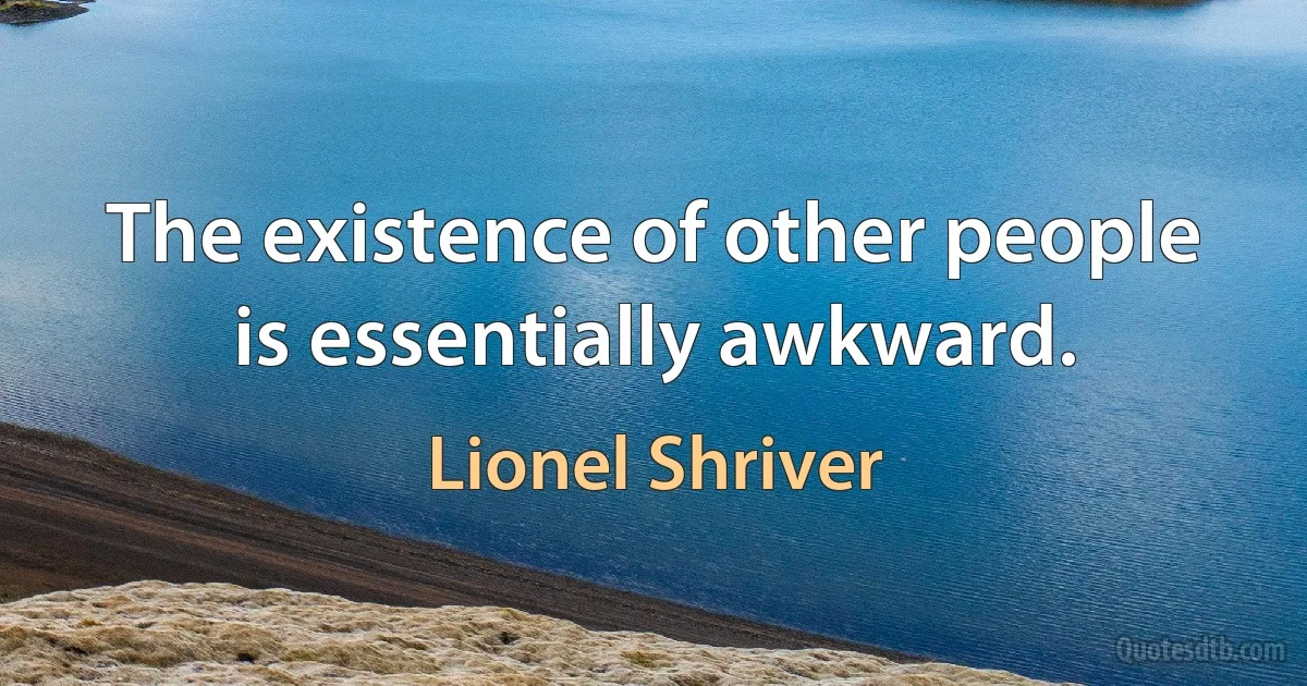 The existence of other people is essentially awkward. (Lionel Shriver)