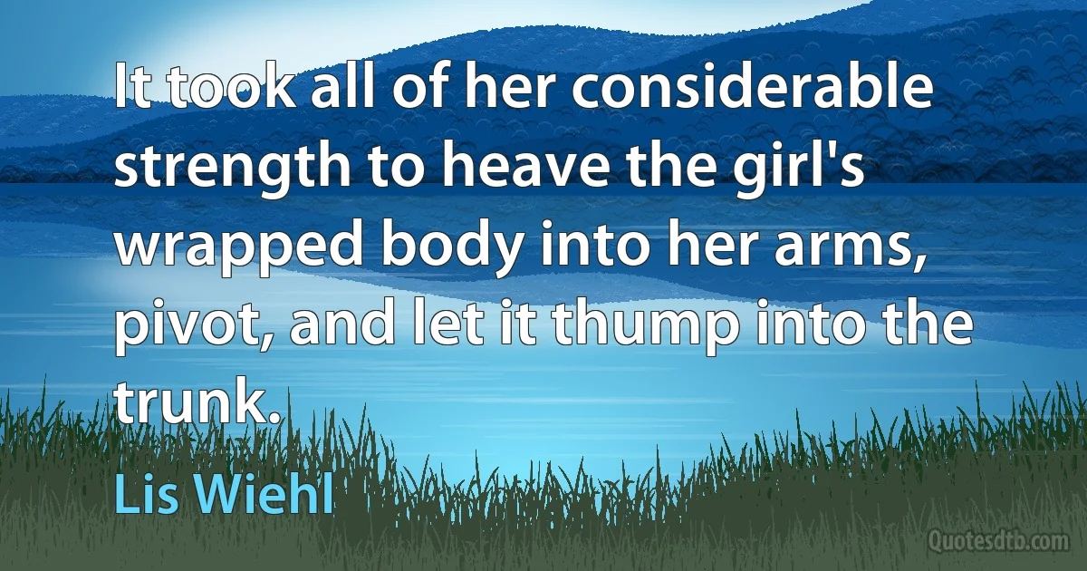 It took all of her considerable strength to heave the girl's wrapped body into her arms, pivot, and let it thump into the trunk. (Lis Wiehl)