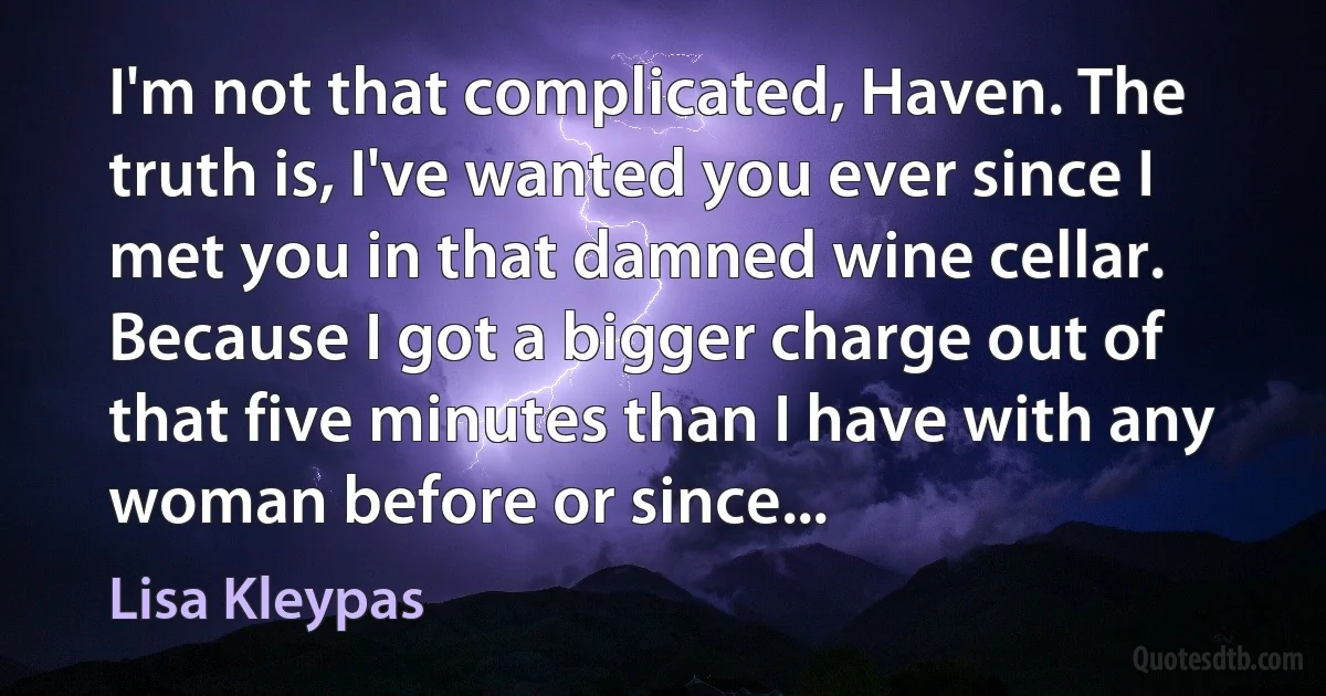 I'm not that complicated, Haven. The truth is, I've wanted you ever since I met you in that damned wine cellar. Because I got a bigger charge out of that five minutes than I have with any woman before or since... (Lisa Kleypas)