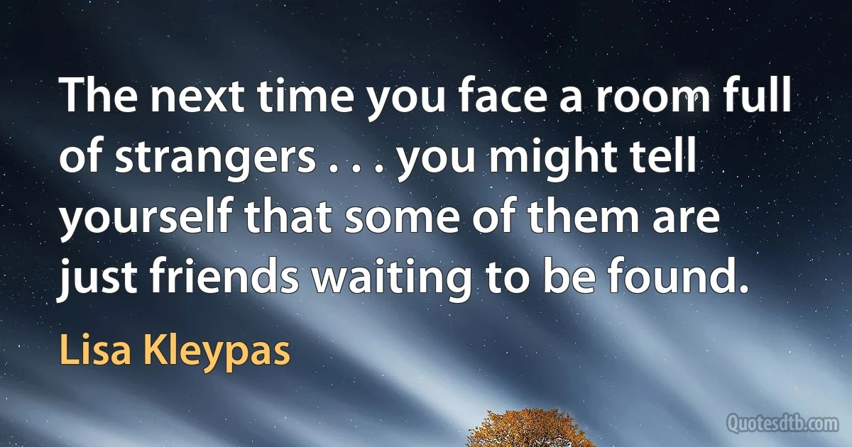 The next time you face a room full of strangers . . . you might tell yourself that some of them are just friends waiting to be found. (Lisa Kleypas)