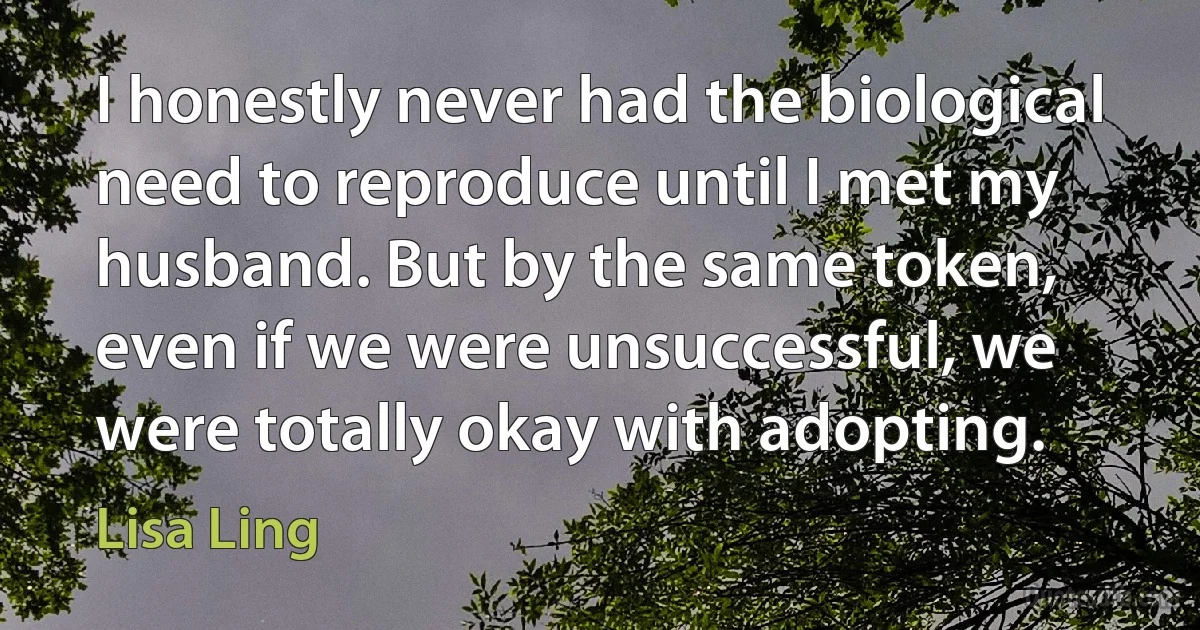 I honestly never had the biological need to reproduce until I met my husband. But by the same token, even if we were unsuccessful, we were totally okay with adopting. (Lisa Ling)