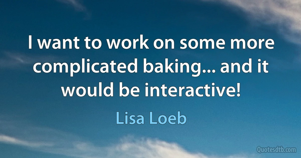 I want to work on some more complicated baking... and it would be interactive! (Lisa Loeb)