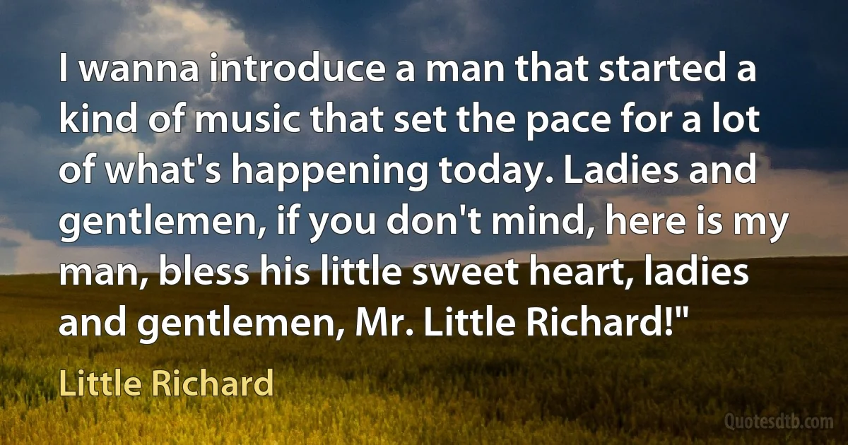 I wanna introduce a man that started a kind of music that set the pace for a lot of what's happening today. Ladies and gentlemen, if you don't mind, here is my man, bless his little sweet heart, ladies and gentlemen, Mr. Little Richard!" (Little Richard)