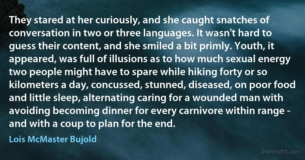 They stared at her curiously, and she caught snatches of conversation in two or three languages. It wasn't hard to guess their content, and she smiled a bit primly. Youth, it appeared, was full of illusions as to how much sexual energy two people might have to spare while hiking forty or so kilometers a day, concussed, stunned, diseased, on poor food and little sleep, alternating caring for a wounded man with avoiding becoming dinner for every carnivore within range - and with a coup to plan for the end. (Lois McMaster Bujold)