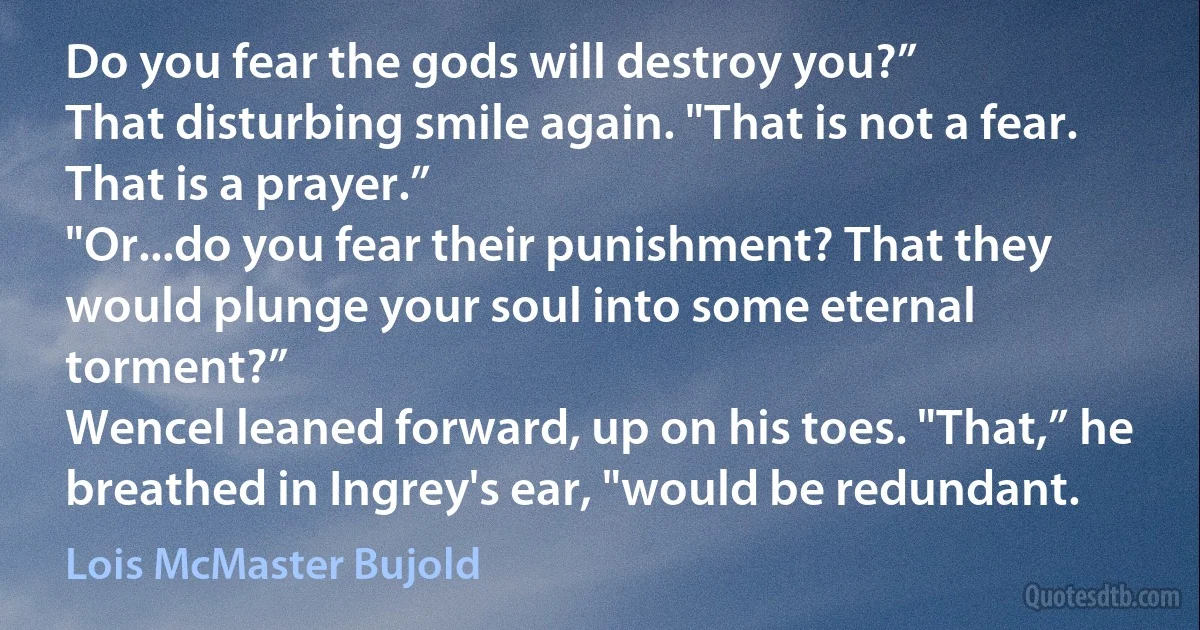 Do you fear the gods will destroy you?”
That disturbing smile again. "That is not a fear. That is a prayer.”
"Or...do you fear their punishment? That they would plunge your soul into some eternal torment?”
Wencel leaned forward, up on his toes. "That,” he breathed in Ingrey's ear, "would be redundant. (Lois McMaster Bujold)