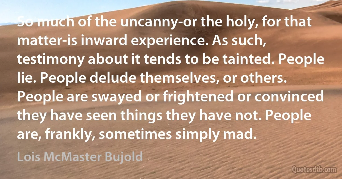 So much of the uncanny-or the holy, for that matter-is inward experience. As such, testimony about it tends to be tainted. People lie. People delude themselves, or others. People are swayed or frightened or convinced they have seen things they have not. People are, frankly, sometimes simply mad. (Lois McMaster Bujold)