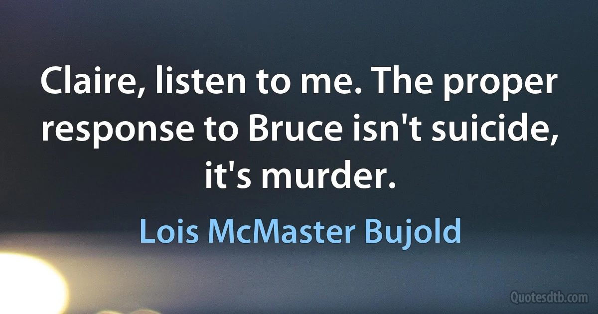 Claire, listen to me. The proper response to Bruce isn't suicide, it's murder. (Lois McMaster Bujold)