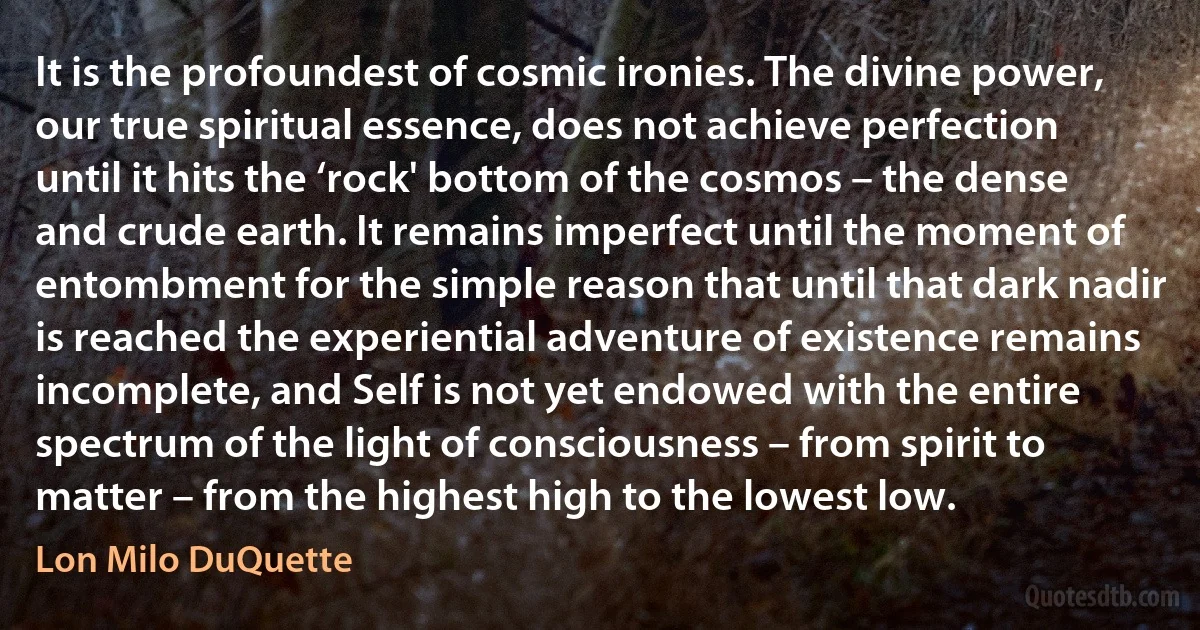 It is the profoundest of cosmic ironies. The divine power, our true spiritual essence, does not achieve perfection until it hits the ‘rock' bottom of the cosmos – the dense and crude earth. It remains imperfect until the moment of entombment for the simple reason that until that dark nadir is reached the experiential adventure of existence remains incomplete, and Self is not yet endowed with the entire spectrum of the light of consciousness – from spirit to matter – from the highest high to the lowest low. (Lon Milo DuQuette)