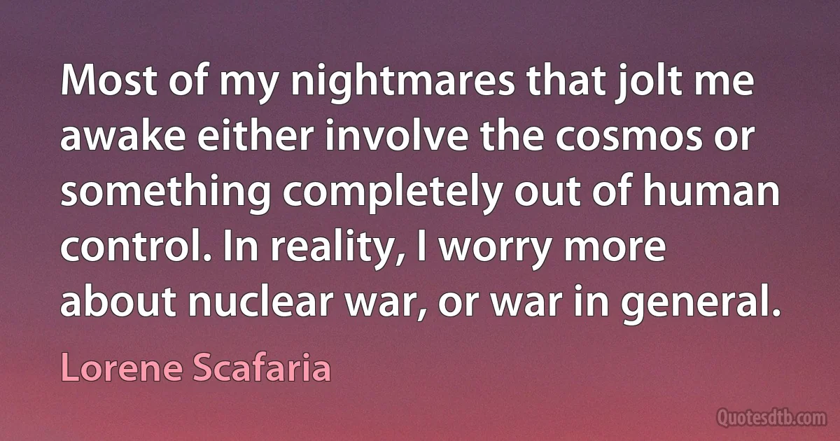 Most of my nightmares that jolt me awake either involve the cosmos or something completely out of human control. In reality, I worry more about nuclear war, or war in general. (Lorene Scafaria)