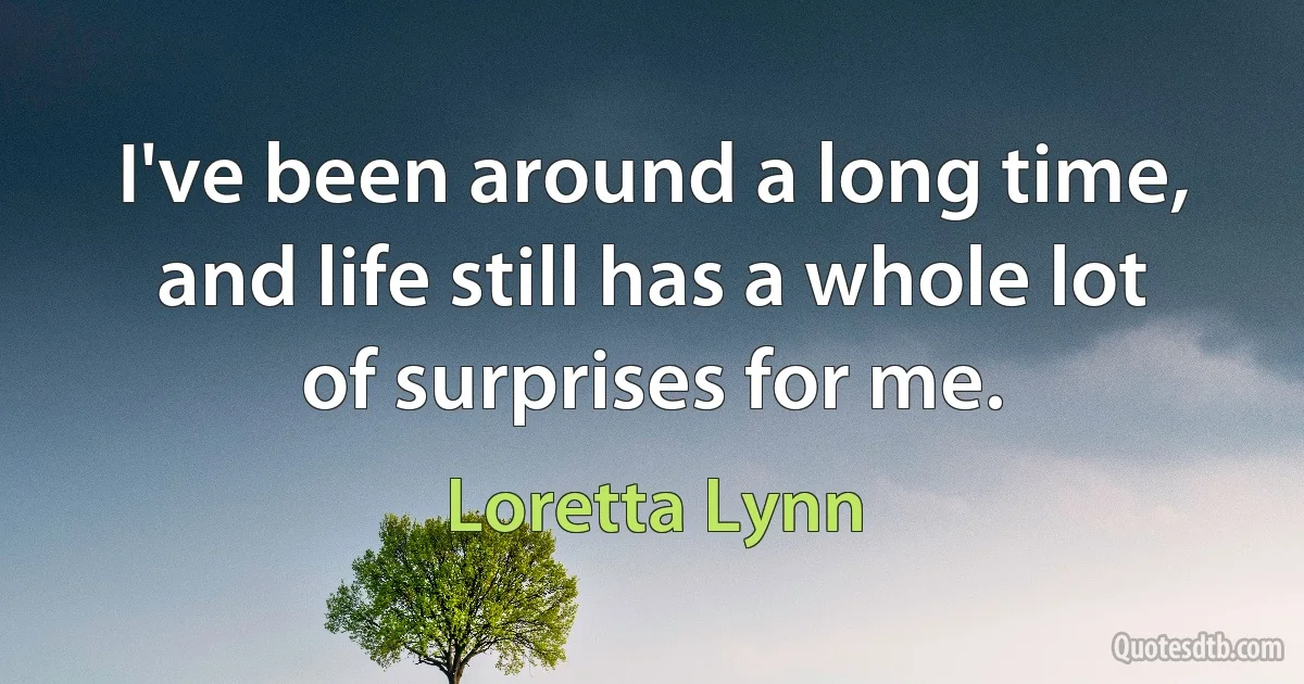 I've been around a long time, and life still has a whole lot of surprises for me. (Loretta Lynn)