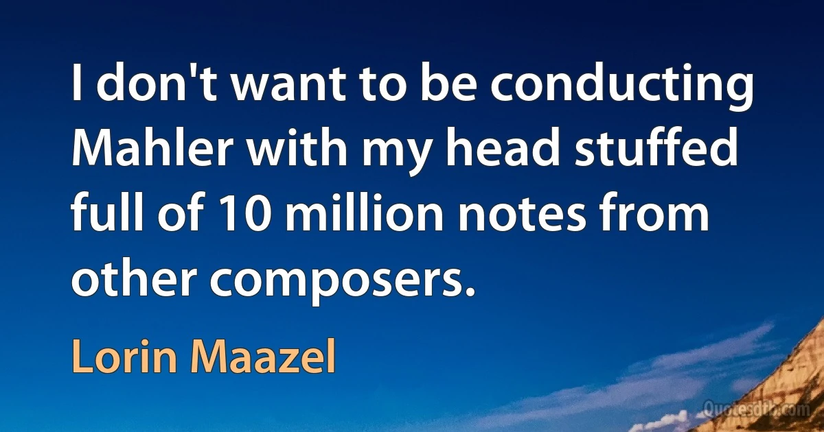 I don't want to be conducting Mahler with my head stuffed full of 10 million notes from other composers. (Lorin Maazel)