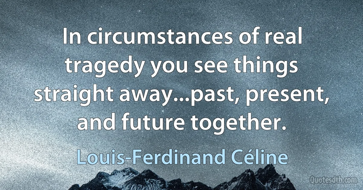 In circumstances of real tragedy you see things straight away...past, present, and future together. (Louis-Ferdinand Céline)