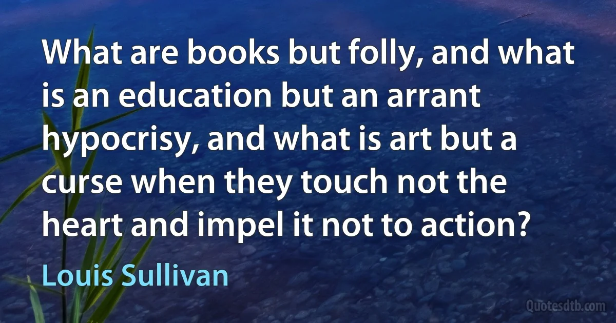 What are books but folly, and what is an education but an arrant hypocrisy, and what is art but a curse when they touch not the heart and impel it not to action? (Louis Sullivan)