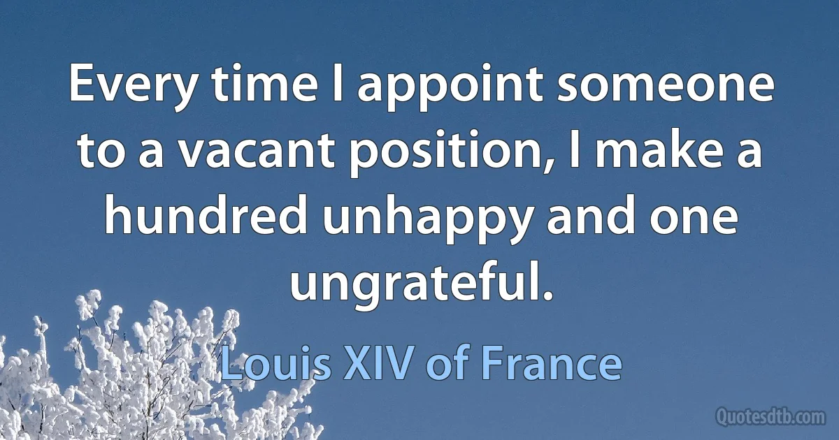 Every time I appoint someone to a vacant position, I make a hundred unhappy and one ungrateful. (Louis XIV of France)