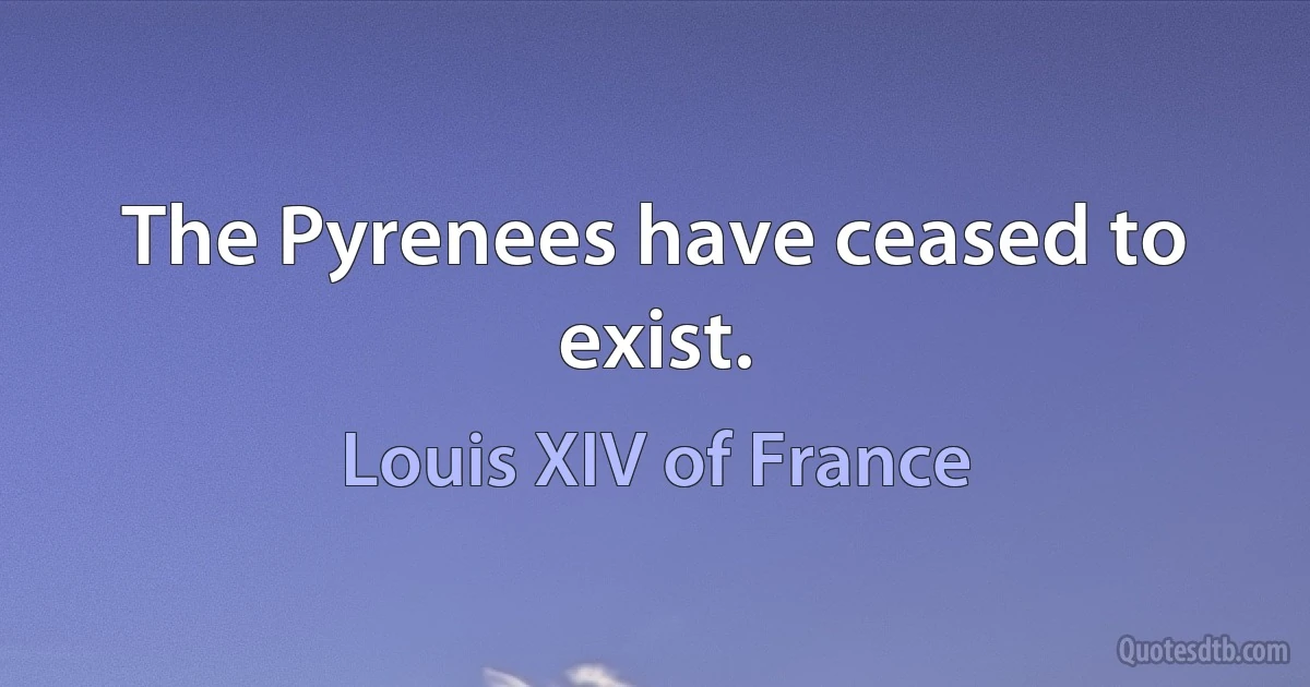 The Pyrenees have ceased to exist. (Louis XIV of France)