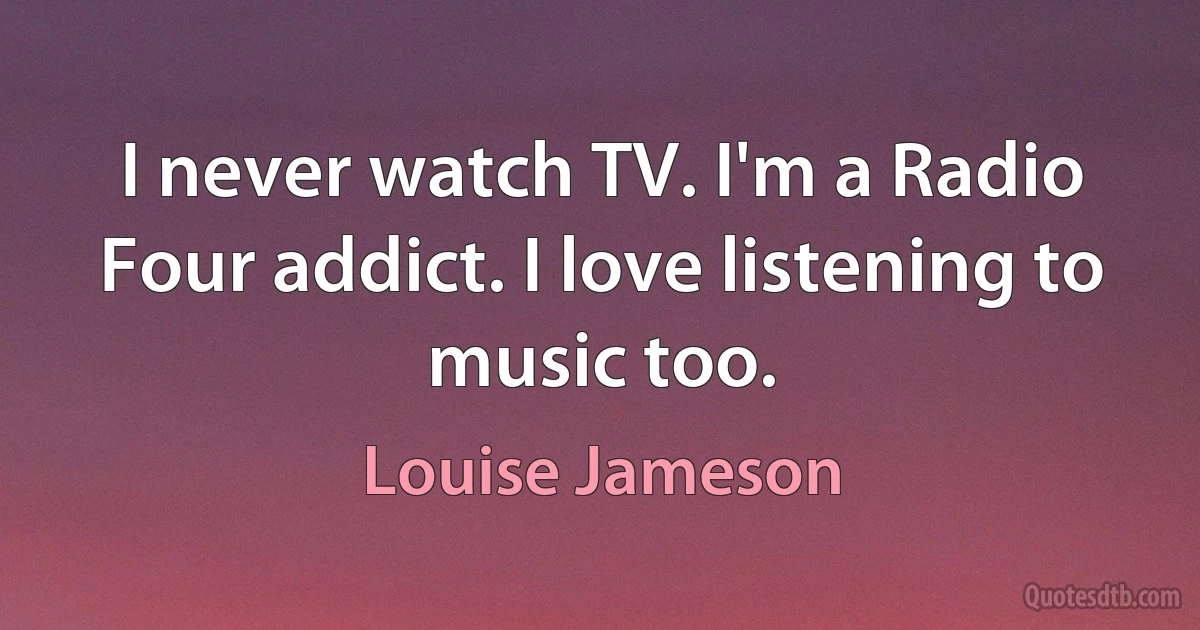 I never watch TV. I'm a Radio Four addict. I love listening to music too. (Louise Jameson)