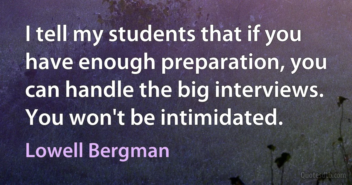 I tell my students that if you have enough preparation, you can handle the big interviews. You won't be intimidated. (Lowell Bergman)