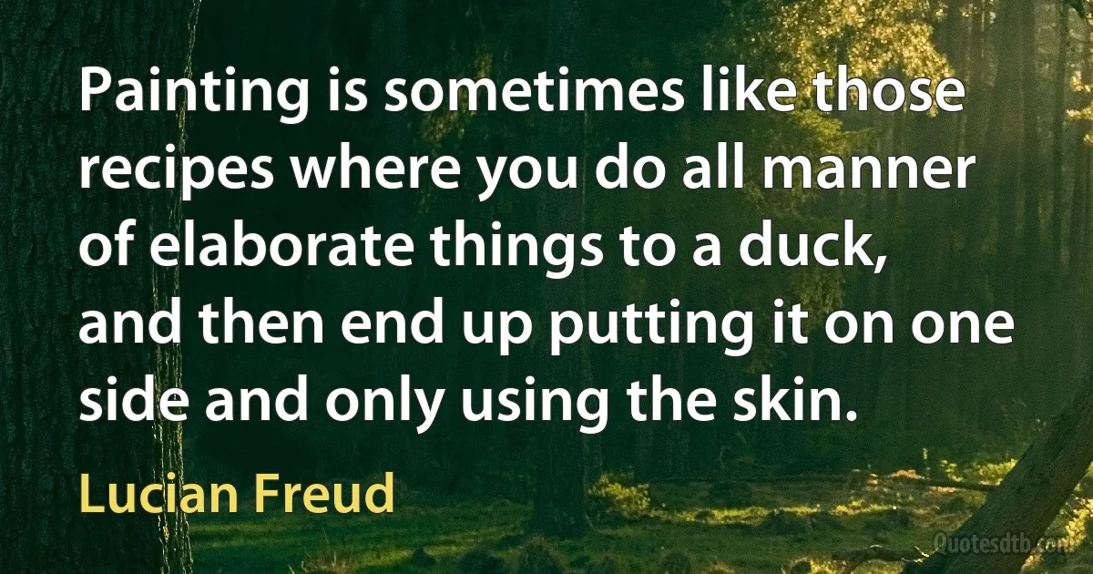 Painting is sometimes like those recipes where you do all manner of elaborate things to a duck, and then end up putting it on one side and only using the skin. (Lucian Freud)