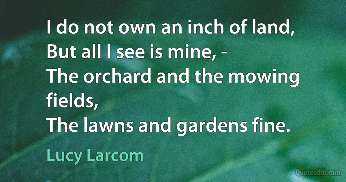 I do not own an inch of land,
But all I see is mine, -
The orchard and the mowing fields,
The lawns and gardens fine. (Lucy Larcom)