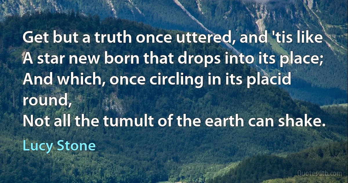 Get but a truth once uttered, and 'tis like
A star new born that drops into its place;
And which, once circling in its placid round,
Not all the tumult of the earth can shake. (Lucy Stone)