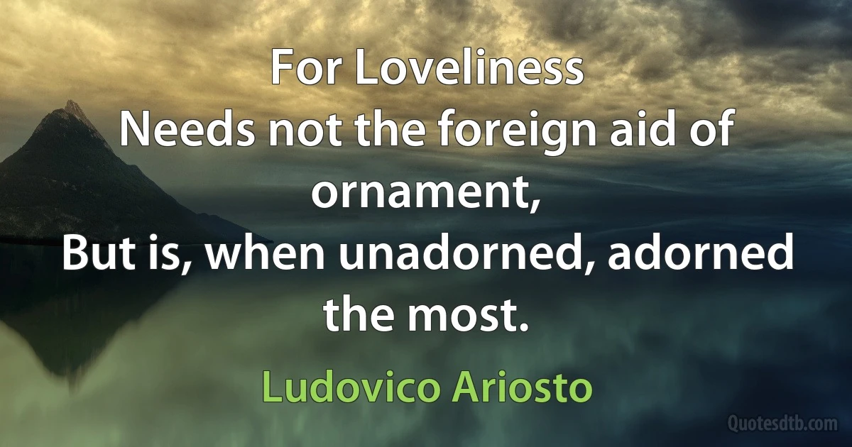 For Loveliness
Needs not the foreign aid of ornament,
But is, when unadorned, adorned the most. (Ludovico Ariosto)