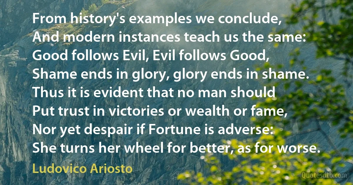 From history's examples we conclude,
And modern instances teach us the same:
Good follows Evil, Evil follows Good,
Shame ends in glory, glory ends in shame.
Thus it is evident that no man should
Put trust in victories or wealth or fame,
Nor yet despair if Fortune is adverse:
She turns her wheel for better, as for worse. (Ludovico Ariosto)