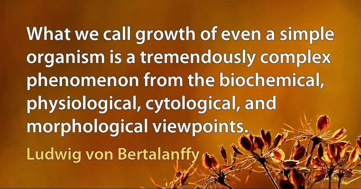 What we call growth of even a simple organism is a tremendously complex phenomenon from the biochemical, physiological, cytological, and morphological viewpoints. (Ludwig von Bertalanffy)