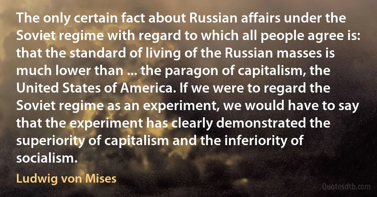 The only certain fact about Russian affairs under the Soviet regime with regard to which all people agree is: that the standard of living of the Russian masses is much lower than ... the paragon of capitalism, the United States of America. If we were to regard the Soviet regime as an experiment, we would have to say that the experiment has clearly demonstrated the superiority of capitalism and the inferiority of socialism. (Ludwig von Mises)