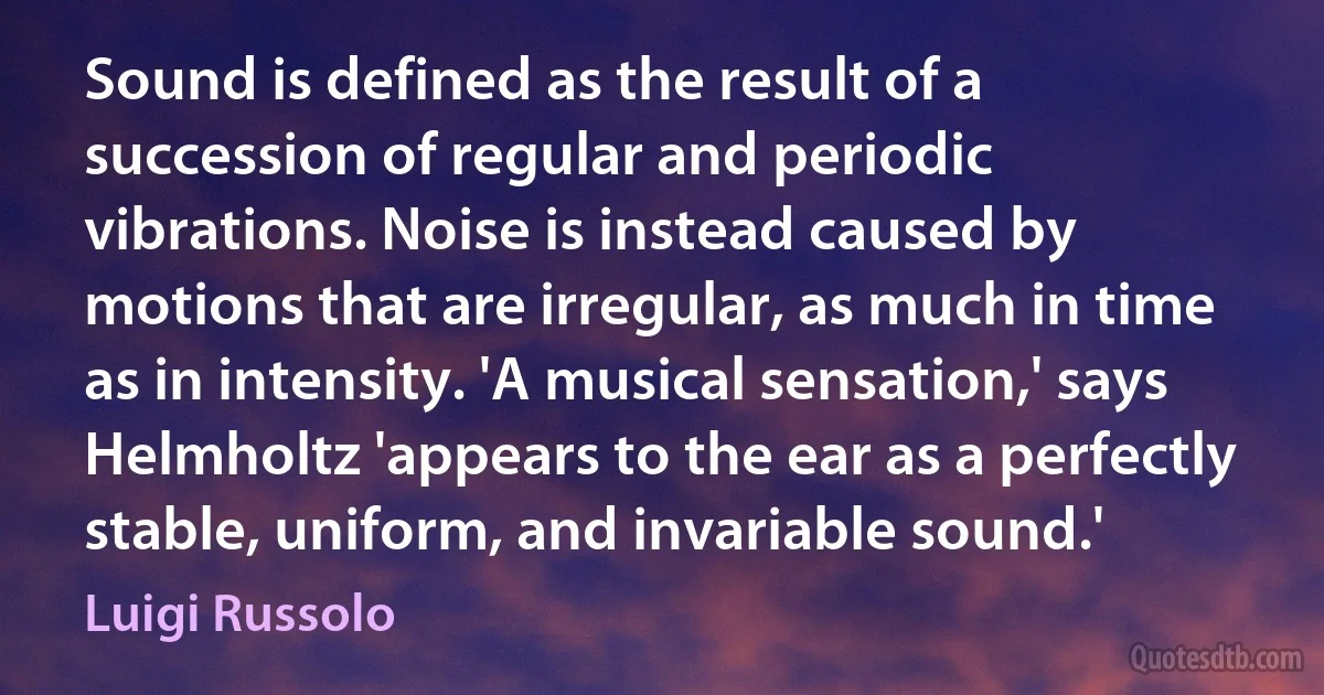 Sound is defined as the result of a succession of regular and periodic vibrations. Noise is instead caused by motions that are irregular, as much in time as in intensity. 'A musical sensation,' says Helmholtz 'appears to the ear as a perfectly stable, uniform, and invariable sound.' (Luigi Russolo)